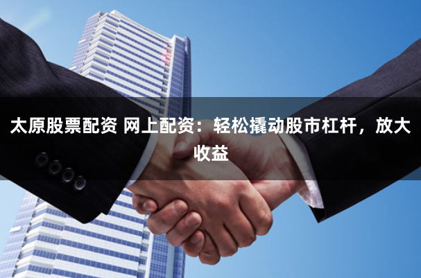 太原股票配资 网上配资：轻松撬动股市杠杆，放大收益