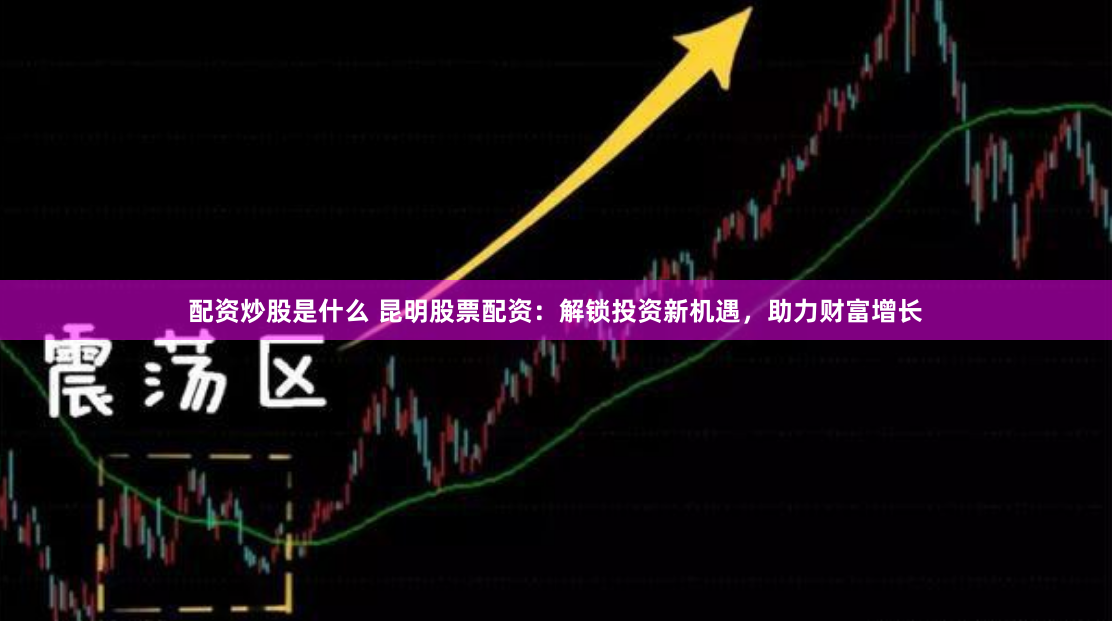 配资炒股是什么 昆明股票配资：解锁投资新机遇，助力财富增长
