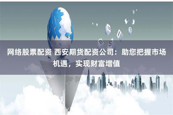 网络股票配资 西安期货配资公司：助您把握市场机遇，实现财富增值