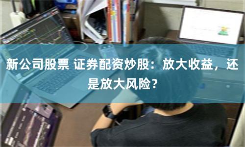 新公司股票 证券配资炒股：放大收益，还是放大风险？