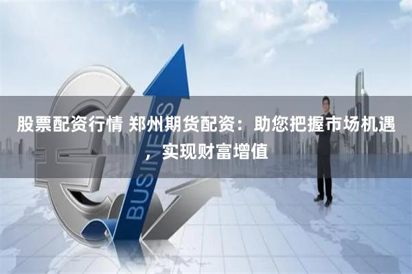 股票配资行情 郑州期货配资：助您把握市场机遇，实现财富增值