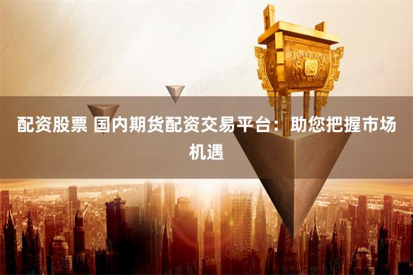 配资股票 国内期货配资交易平台：助您把握市场机遇