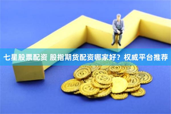七星股票配资 股指期货配资哪家好？权威平台推荐