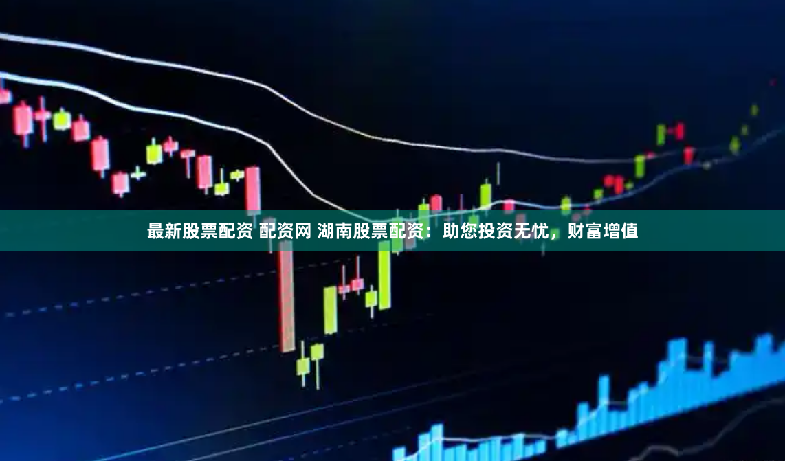 最新股票配资 配资网 湖南股票配资：助您投资无忧，财富增值