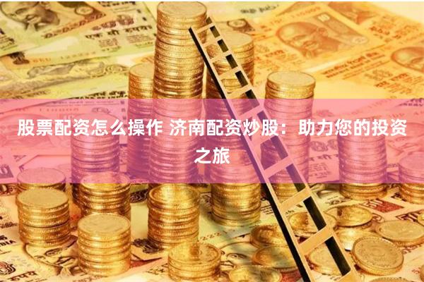 股票配资怎么操作 济南配资炒股：助力您的投资之旅