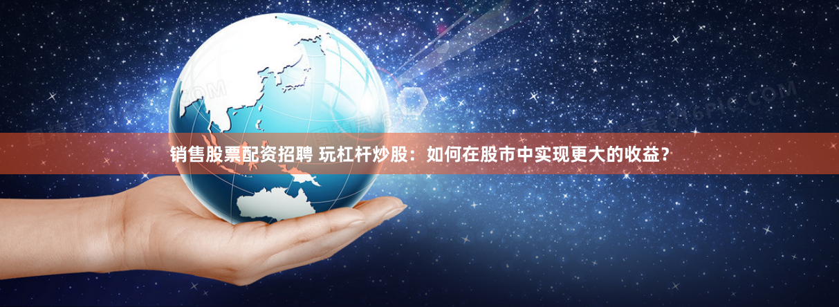 销售股票配资招聘 玩杠杆炒股：如何在股市中实现更大的收益？