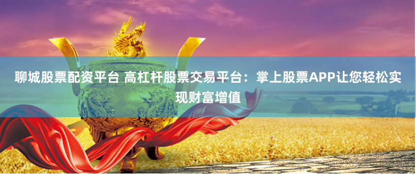 聊城股票配资平台 高杠杆股票交易平台：掌上股票APP让您轻松实现财富增值