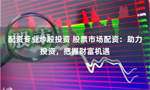 配资专业炒股投资 股票市场配资：助力投资，把握财富机遇