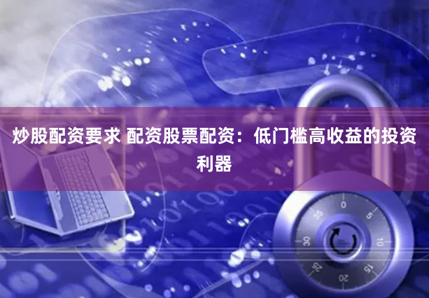 炒股配资要求 配资股票配资：低门槛高收益的投资利器