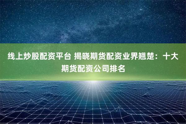 线上炒股配资平台 揭晓期货配资业界翘楚：十大期货配资公司排名