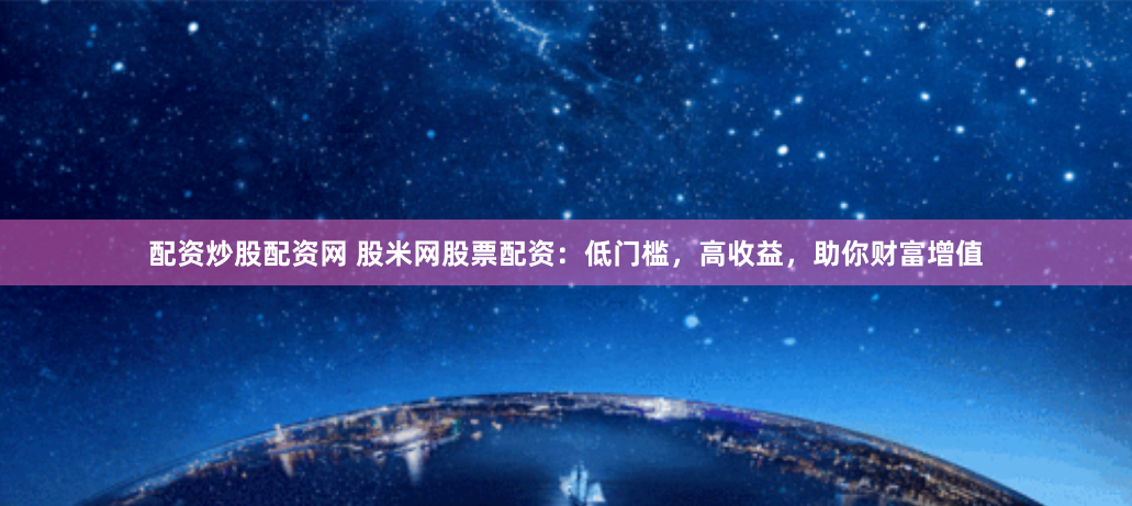 配资炒股配资网 股米网股票配资：低门槛，高收益，助你财富增值