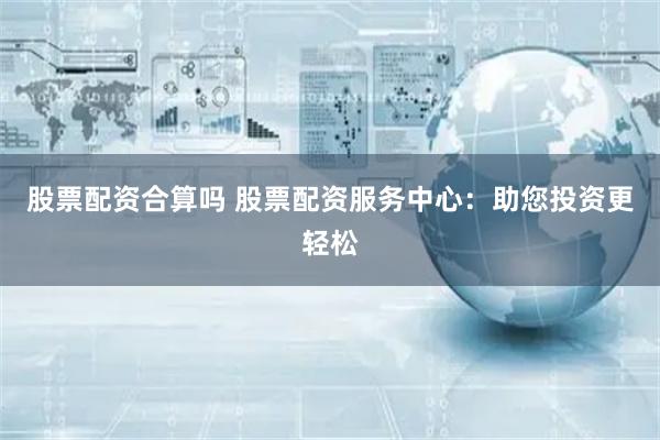 股票配资合算吗 股票配资服务中心：助您投资更轻松