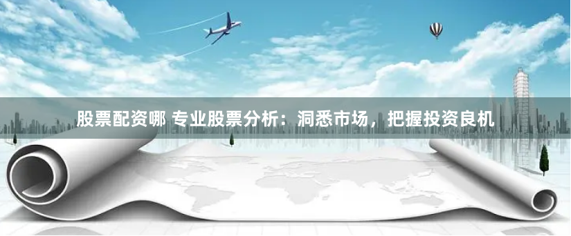 股票配资哪 专业股票分析：洞悉市场，把握投资良机