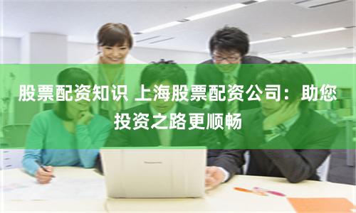 股票配资知识 上海股票配资公司：助您投资之路更顺畅
