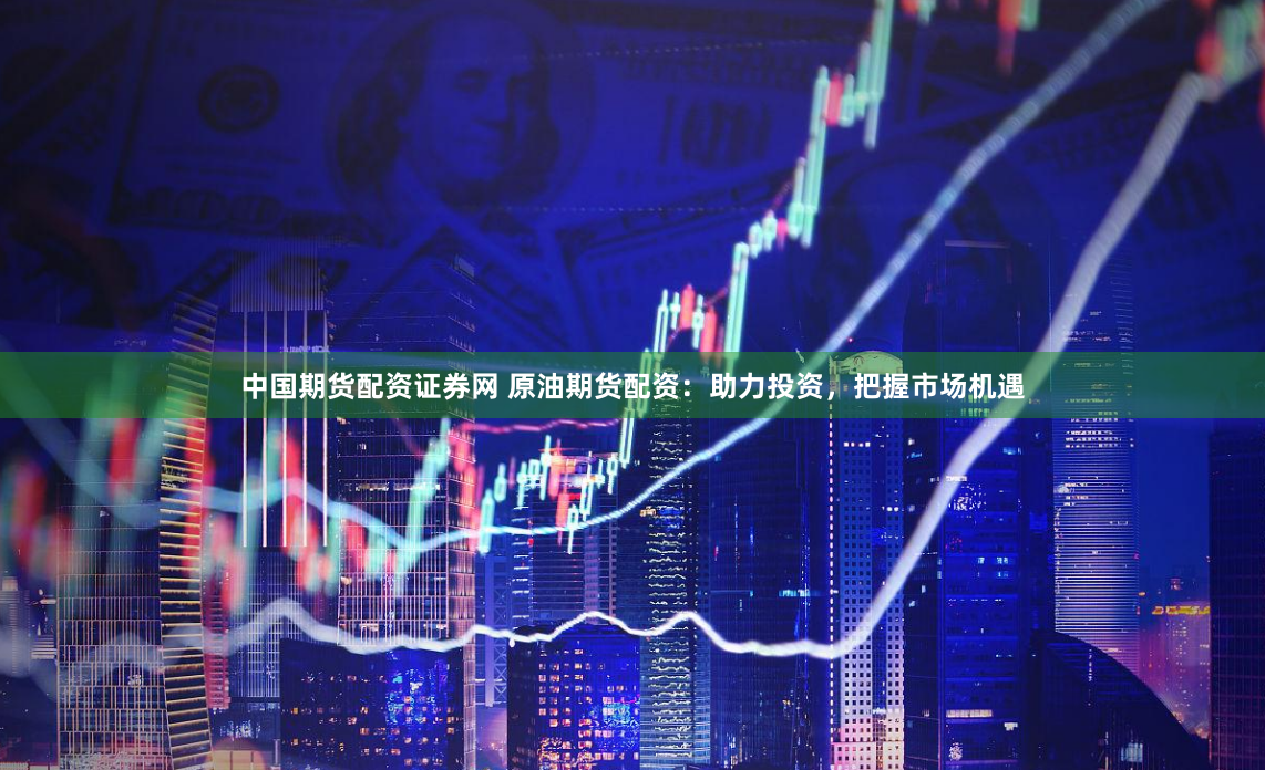 中国期货配资证券网 原油期货配资：助力投资，把握市场机遇