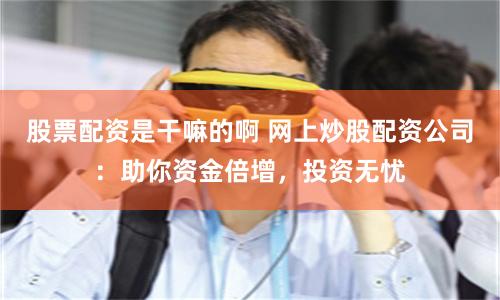 股票配资是干嘛的啊 网上炒股配资公司：助你资金倍增，投资无忧