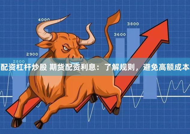 配资杠杆炒股 期货配资利息:了解规则,避免高额成本