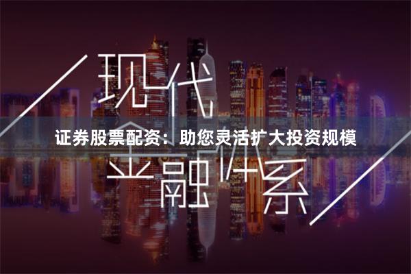 证券股票配资：助您灵活扩大投资规模