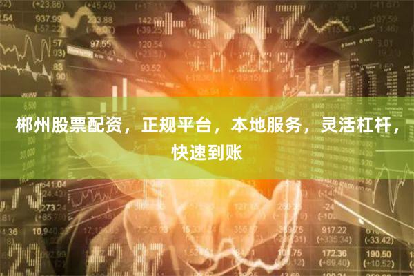 郴州股票配资，正规平台，本地服务，灵活杠杆，快速到账