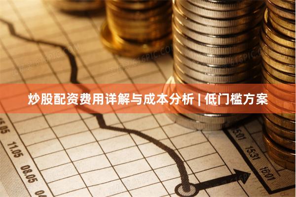 炒股配资费用详解与成本分析 | 低门槛方案